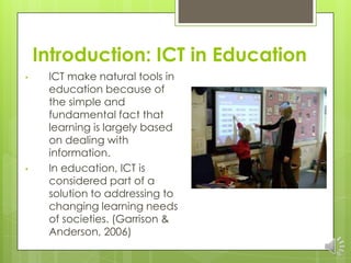 Introduction: ICT in Education
•    ICT make natural tools in
     education because of
     the simple and
     fundamental fact that
     learning is largely based
     on dealing with
     information.
•    In education, ICT is
     considered part of a
     solution to addressing to
     changing learning needs
     of societies. (Garrison &
     Anderson, 2006)
 