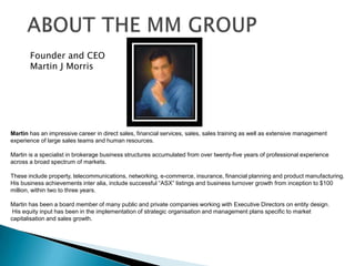 ABOUT THE MM GROUPFounder and CEO Martin J MorrisMartin has an impressive career in direct sales, financial services, sales, sales training as well as extensive management experience of large sales teams and human resources. Martin is a specialist in brokerage business structures accumulated from over twenty-five years of professional experience across a broad spectrum of markets. These include property, telecommunications, networking, e-commerce, insurance, financial planning and product manufacturing.His business achievements inter alia, include successful “ASX” listings and business turnover growth from inception to $100   million, within two to three years.  Martin has been a board member of many public and private companies working with Executive Directors on entity design. His equity input has been in the implementation of strategic organisation and management plans specific to market capitalisation and sales growth.