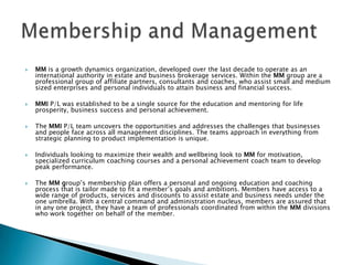 MM is a growth dynamics organization, developed over the last decade to operate as an international authority in estate and business brokerage services. Within the MM group are a professional group of affiliate partners, consultants and coaches, who assist small and medium sized enterprises and personal individuals to attain business and financial success.  MMI P/L was established to be a single source for the education and mentoring for life prosperity, business success and personal achievement.  The MMI P/L team uncovers the opportunities and addresses the challenges that businesses and people face across all management disciplines. The teams approach in everything from strategic planning to product implementation is unique. Individuals looking to maximize their wealth and wellbeing look to MM for motivation, specialized curriculum coaching courses and a personal achievement coach team to develop peak performance. The MM group’s membership plan offers a personal and ongoing education and coaching process that is tailor made to fit a member’s goals and ambitions. Members have access to a wide range of products, services and discounts to assist estate and business needs under the one umbrella. With a central command and administration nucleus, members are assured that in any one project, they have a team of professionals coordinated from within the MM divisions who work together on behalf of the member.Membership and Management 