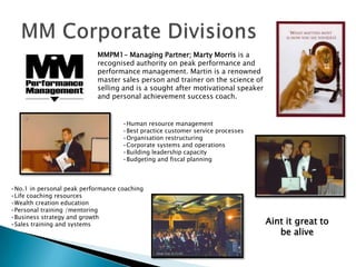 MM Corporate DivisionsMMPM1- Managing Partner; Marty Morris is a recognised authority on peak performance and performance management. Martin is a renowned master sales person and trainer on the science of selling and is a sought after motivational speaker and personal achievement success coach. Human resource management