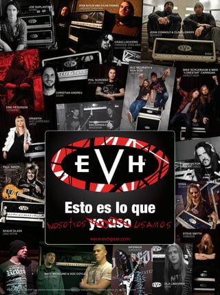 © 2012 FMIC. EVH®
, the EVH®
logo, and the unique headstock and body designs of these guitars are trademarks of ELVH, Inc. All rights reserved.
www.evhgear.com
Esto es lo que
yo uso
JOE DUPLANTIERJOE DUPLANTIER
GOJIRA
CHRISTIAN ANDREUCHRISTIAN ANDREUCHRISTIAN ANDREUCHRISTIAN ANDREUCHRISTIAN ANDREUCHRISTIAN ANDREU
GOJIRA
JOHN CONNOLY & CLINT LOWERYJOHN CONNOLY & CLINT LOWERY
SEVENDUST
PHIL SGROSSOPHIL SGROSSO
AS I LAY DYING
CRAIG LOCICEROCRAIG LOCICEROCRAIG LOCICEROCRAIG LOCICEROCRAIG LOCICERO
FORBIDDEN/ SPIRALARMSFORBIDDEN/ SPIRALARMSFORBIDDEN/ SPIRALARMS
PHOTO:THOMAS JURICHPHOTO:THOMAS JURICH
ERIC PETERSONERIC PETERSON
TESTAMENT
MIKE SCHLEIBAUM & MIKEMIKE SCHLEIBAUM & MIKEMIKE SCHLEIBAUM & MIKEMIKE SCHLEIBAUM & MIKE
“LONESTAR” CARRIGAN“LONESTAR” CARRIGAN
DARKEST HOURDARKEST HOUR
STEVE SMYTHSTEVE SMYTHSTEVE SMYTHSTEVE SMYTH
FORBIDDENFORBIDDEN
SHAUN GLASSSHAUN GLASS
DIRGE WITHIN
PAUL SIDOTIPAUL SIDOTI
TAYLOR SWIFT
TOMMY VICTORTOMMY VICTORTOMMY VICTORTOMMY VICTOR
PRONG AND DANZIGPRONG AND DANZIG
OLA LINDGRENOLA LINDGREN
GRAVE
VOGGVOGG
DECAPITATEDDECAPITATED
INFERNUSINFERNUS
GORGOROTH
MATT WICKLUND & DOC COYLEMATT WICKLUND & DOC COYLE
GOD FORBID
RYAN BUTLER AND DYLAN THOMAS
LANDMINE MARATHON
BUZ MCGRATH &BUZ MCGRATH &
KEN SUSI
UNEARTH
ORIANTHIORIANTHIORIANTHIORIANTHI
ALICE COOPER/SOLOALICE COOPER/SOLOALICE COOPER/SOLO
ARTISTARTIST
DAVID DAVIDSON &DAVID DAVIDSON &
DAN GARGIULO
REVOCATION
2012_EVH_WhatWeUse_Music y Mercado.indd 1 7/20/12 11:03 AMmmintl47_completa.indd 84 31/05/13 09:49
 