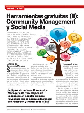 28 www.musicaymercado.com @musicaymercado facebook.com/musicaymercado
Herramientas gratuitas (II):
Community Management
Herramientas gratuitas (II):
Community Management
Herramientas gratuitas (II):
y Social Media
Community Management
y Social Media
Community Management
La ﬁgura del
Community Manager
S
obrevalorado en muchas oca-
siones por algunos sectores,
desprestigiado por compañe-
ros del propio sector, la figura de un
buen Community Manager está muy
alejada de la concepción popular de
mero navegante que se dedica a deam-
bular por Facebook y Twitter todo el
día sin más cometido que responder
comentarios y publicitar su marca.
CONTINUANDO CON NUESTROS
SPOTS QUE INCLUYEN HERRAMIENTAS
GRATUITAS PARA GESTIONAR LAS
DIVERSAS PARTES DE NUESTRA
ESTRATEGIA Y OPERATIVA DE
MARKETING ONLINE, EN ESTE
NÚMERO VAMOS A FACILITAR
ALGUNAS DE LAS APLICACIONES
FAVORITAS PARA LOS QUE
NOS DEDICAMOS A LA GESTIÓN
DE PERFILES Y COMUNICACIÓN
EN REDES SOCIALES, LO QUE
ACTUALMENTE SE CONOCE COMO
“COMMUNITY MANAGEMENT”.
La ﬁgura de un buen Community
Manager está muy alejada de
la concepción popular de mero
navegante que se dedica a deambular
por Facebook y Twitter todo el día.
La comunicación
Entendida como un valor
añadido que la marca
y sus perfiles en redes
sociales aportan a sus
seguidores, la comu-
nicación en social
media debe respon-
der más a una labor de engagement,
de compromiso con el usuario, que a
una comunicación corporativa al uso,
de autobombo, tan desfasada, inútil y
públicamente rechazada.
Para ello, el gestor de los perfiles
de las redes de la empresa tendrá que
mantener una labor activa de escucha
con sus usuarios al mismo tiempo que
crea una comunidad en torno a ellos,
aportándoles valor. Aunque la mane-
ra más simple de hacerlo parte de la
utilización de la herramienta de Face-
book o Twitter como tales, para agili-
MUNDO DIGITAL
y Social Media
SPOTS QUE INCLUYEN HERRAMIENTAS
La comunicación
Entendida como un valor
añadido que la marca
y sus perfiles en redes
sociales aportan a sus
seguidores, la comu-
nicación en social
Con esta inexacta e in-
completa definición sería
fácil criticar una figura tan clave
como es hoy la del community ma-
nager, pero es obvio que sus fun-
ciones no son tan básicas ni se
reducen a éstas.
A continuación, enumeraremos
algunas de las herramientas más útiles
para las labores de monitorización, pro-
mociónyatenciónalusuarioquerealiza
este puesto en concreto.
mmintl48_mundodigital.indd 28 31/07/13 14:45
 