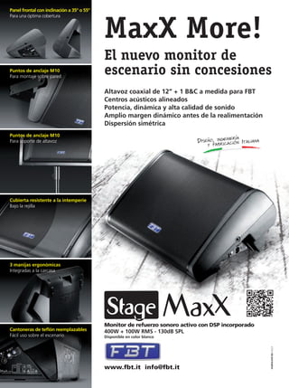 Panel frontal con inclinación a 35º o 55º
Para una óptima cobertura
studioconti.biz2013
MaxX More!
El nuevo monitor de
escenario sin concesiones
Altavoz coaxial de 12” + 1 B&C a medida para FBT
Centros acústicos alineados
Potencia, dinámica y alta calidad de sonido
Amplio margen dinámico antes de la realimentación
Dispersión simétrica
Puntos de anclaje M10
Para montaje sobre pared
Puntos de anclaje M10
Para soporte de altavoz
Cubierta resistente a la intemperie
Bajo la rejilla
3 manijas ergonómicas
Integradas a la carcasa
Cantoneras de teﬂón reemplazables
Fácil uso sobre el escenario
Monitor de refuerzo sonoro activo con DSP incorporado
400W + 100W RMS - 130dB SPL
Disponible en color blanco
www.fbt.it info@fbt.it
FB_TAB_205x275_0213_StageMaxX_ES.indd 1 04/03/13 12.12mmintl48_completa.indd 3 02/08/13 13:40
 