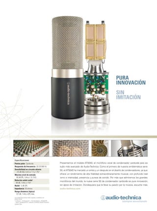 MM_He
Presentamos el modelo AT5040, el micrófono vocal de condensador cardioide para es-
tudio más avanzado de Audio-Technica. Como el primero de nuestra emblemática serie
50, el AT5040 ha marcado un antes y un después en el diseño de condensadores, ya que
ofrece un rendimiento de alta fidelidad extraordinariamente musical, con profundo real-
ismo e intensidad, presencia y pureza de sonido. Por más que admiremos los grandes
micrófonos del mundo, la nueva serie 50 de condensador cardioide es pura innovación,
sin ápice de imitación. Dondequiera que le lleve su pasión por la música, escuche más.
audio-technica.com
PURA
INNOVACIÓN
SIN
IMITACIÓN
Especificaciones
Patrón polar Cardioide
Respuesta de frecuencia 20-20 000 Hz
Sensibilidad en circuito abierto
–25 dB (56,2 mV) re 1 V a 1 Pa*
Máximo nivel de entrada
142 dB SPL, 1 kHz a 1 % T.H.D.
Relación señal-ruido1
89 dB, 1 kHz a 1 Pa*
Ruido1
5 dB SPL
Impedancia 50 ohmios
Rango dinámico (típico)
137 dB, 1 kHz a SPL máx.
Las especificaciones están sujetas a cambios sin
previo aviso.
*1 Pascal = 10 dinas/cm2
= 10 microbares = 94 dB SPL
1
Típico, ponderación A, usando el sistema Audio Precision
System One.
mmintl48_completa.indd 4 30/07/13 20:15
 