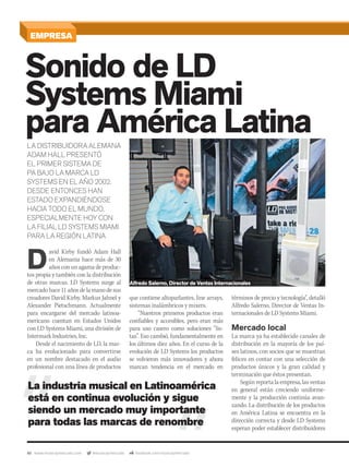 40 www.musicaymercado.com @musicaymercado facebook.com/musicaymercado
EMPRESA
Sonido de LD
Systems Miami
para América Latina
Systems Miami
para América Latina
Systems Miami
D
avid Kirby fundó Adam Hall
en Alemania hace más de 30
años con un agama de produc-
tos propia y también con la distribución
de otras marcas. LD Systems surge al
mercadohace11añosdelamanodesus
creadores David Kirby, Markus Jahnel y
Alexander Pietschmann. Actualmente
para encargarse del mercado latinoa-
mericano cuentan en Estados Unidos
con LD Systems Miami, una división de
Intermark Industries, Inc.
Desde el nacimiento de LD, la mar-
ca ha evolucionado para convertirse
en un nombre destacado en el audio
profesional con una línea de productos
LA DISTRIBUIDORA ALEMANA
ADAM HALL PRESENTÓ
EL PRIMER SISTEMA DE
PA BAJO LA MARCA LD
SYSTEMS EN EL AÑO 2002.
DESDE ENTONCES HAN
ESTADO EXPANDIÉNDOSE
HACIA TODO EL MUNDO,
ESPECIALMENTE HOY CON
LA FILIAL LD SYSTEMS MIAMI
PARA LA REGIÓN LATINA
términos de precio y tecnología”, detalló
Alfredo Salerno, Director de Ventas In-
ternacionales de LD Systems Miami.
Mercado local
La marca ya ha establecido canales de
distribución en la mayoría de los paí-
ses latinos, con socios que se muestran
felices en contar con una selección de
productos únicos y la gran calidad y
terminación que éstos presentan.
Según reporta la empresa, las ventas
en general están creciendo uniforme-
mente y la producción continúa avan-
zando. La distribución de los productos
en América Latina se encuentra en la
dirección correcta y desde LD Systems
esperan poder establecer distribuidores
que contiene altoparlantes, line arrays,
sistemas inalámbricos y mixers.
“Nuestros primeros productos eran
confiables y accesibles, pero eran más
para uso casero como soluciones “lis-
tas”. Eso cambió, fundamentalmente en
los últimos diez años. En el curso de la
evolución de LD Systems los productos
se volvieron más innovadores y ahora
marcan tendencia en el mercado en
La industria musical en Latinoamérica
está en continua evolución y sigue
siendo un mercado muy importante
para todas las marcas de renombre
Alfredo Salerno, Director de Ventas Internacionales
mmintl48_ldsystems.indd 40 31/07/13 15:18
 