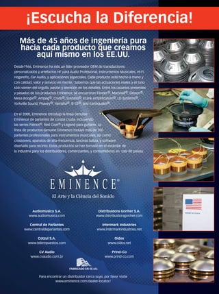 Más de 45 años de ingeniería pura
hacia cada producto que creamos
aquí mismo en los EE.UU.
FABRICADO EN EE.UU.
El Arte y la Ciência del Sonido
Desde1966, Eminence ha sido un líder proveedor OEM de transductores
personalizados y artefactos HF para Audio Profesional, Instrumentos Musicales, Hi-Fi
Hogareño, Car Audio, y aplicaciones especiales. Cada producto está hecho a mano y
con calidad, valor y servicio en mente. Sabemos que las actuaciones reales y el tono
sólo vienen del orgullo, pasión y atención en los detalles. Entre los usuarios presentes
y pasados de los productos Eminence, se encuentran Fender®, Marshall®, Gibson®,
Mesa Boogie®, Ampeg®, Crate®, Soldano®, Krank Ampliﬁcation®, LD Systems®,
Yorkville Sound, Peavey®, Yamaha®, B-52®, and Earthquake®.
En el 2000, Eminence introdujo la línea Genuine
Eminence de parlantes de coraza cruda, incluyendo
las series Patriot®, Red Coat® y Legend para guitarra. La
línea de productos Genuine Eminence incluye más de 100
parlantes profesionales para instrumentos musicales, así como
crossovers, aparatos de alta-frecuencia, bocinas baliza, y software
diseñado para recinto. Estos productos se han tornado en el estándar de
la industria para los distribuidores, comerciantes, y consumidores en casi 80 países.
¡Escucha la Diferencia!
, and Earthquake®.
y Legend para guitarra. La
línea de productos Genuine Eminence incluye más de 100
parlantes profesionales para instrumentos musicales, así como
crossovers, aparatos de alta-frecuencia, bocinas baliza, y software
diseñado para recinto. Estos productos se han tornado en el estándar de
Audiomusica S.A.
www.audiomusica.com
Central de Parlantes
www.centraldeparlantes.com
Cotzul S.A.
www.telerepuestos.com
CV Audio
www.cvaudio.com.br
Distribuidora Gonher S.A.
www.distribuidoragonher.com
Intermark Industries
www.intermarkindustries.net
Oidos
www.oidos.net
Prind–Co
www.prind-co.com
Para encontrar un distribuidor cerca suyo, por favor visite
www.eminence.com/dealer-locator/
MM_HearTheDifference_8.1x10.8_esp_2013.indd 1 7/10/13 8:07 AM
mmintl48_completa.indd 5 30/07/13 20:15
 