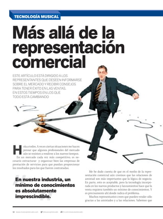 50 www.musicaymercado.com @musicaymercado fb.com/musicaymercado
H
ola a todos. A veces ciertas situaciones me hacen
pensar que algunos profesionales del mercado
aún se resisten a rendirse a los nuevos tiempos.
En un mercado cada vez más competitivo, es ne-
cesario estructurar y organizar bien las empresas de
prestación de servicios para que puedan proporcionarprestación de servicios para que puedan proporcionar
los resultados para los que fueron contratadas.
Me he dado cuenta de que en el medio de la repre-
sentación comercial aún creemos que las relaciones de
amistad son más importantes que la lógica de negocio.
En parte, esto es aceptable, pero la tecnología incorpo-
rada en los nuevos productos y lanzamientos hace que la
venta requiera también un mínimo de conocimientos. Y
es precisamente ahí donde radica el problema.
Muchos representantes creen que pueden vender sólo
gracias a las amistades y a las relaciones. Sabemos que
TECNOLOGÍA MUSICAL
Más allá de la
representación
comercialcomercial
representación
comercial
representación
ESTE ARTÍCULO ESTÁ DIRIGIDO A LOS
REPRESENTANTES QUE DESEEN INFORMARSE
SOBRE EL MERCADO Y RECIBIR CONSEJOS
PARA TENER ÉXITO EN LAS VENTAS,
EN ESTOS TIEMPOS EN LOS QUE
TODO ESTÁ CAMBIANDO
En nuestra industria, un
mínimo de conocimientos
es absolutamente
imprescindible.
mmintl48_joey.indd 50 30/07/13 18:15
 