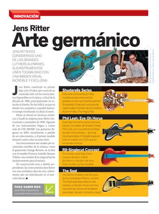 Arte germánico
J
ens Ritter construyó su primer
bajo a los 19 años, por causa de su
insatisfacción con los instrumen-
tos disponibles en la época, a final de la
década de 1980, principalmente en re-
laciónaldiseño.Nofuedifícil,yaquesu
abuelo era carpintero y pasaba bastan-
te tiempo enseñando su oficio al nieto.
Ritter se formó en técnicas artísti-
cas y fundó la empresa Jens Ritter Ins-
truments a mediados de 1990. Algunos
de sus instrumentos llegan a costar
más de US$ 100.000. Las guitarras lle-
garon en 2010, inicialmente a pedido
de un coleccionista, y el primer modelo
demoró cuatro años en estar listo.
Sus instrumentos son usados por re-
conocidas estrellas de la música, como
el guitarrista George Benson, en la foto
con el modelo Princess Isabella Benson
Tribute, una versión de la original hecha
exclusivamente para el músico.
De construcción rara y diseño sor-
prendente, los instrumentos Jens Ritter
son una verdadera obra de arte, infeliz-
mente aún sin distribución en el mer-
cado latino. n
JENS RITTER ES
Arte germánicoJENS RITTER ES
Arte germánico
CONSIDERADO UNO
DE LOS GRANDES
LUTHIERS ALEMANES.
SUS INSTRUMENTOS
UNEN TOCABILIDAD CON
UNA IMAGEN VISUAL
INCREÍBLE Y EXCLUSIVA
PARA SABER MÁS
JensRitterInstruments
www.ritter-instruments.com
INNOVACIÓN
Arte germánico
Jens Ritter
Shudarella Series
Estaseriecompuestaporsiete
modelosposeeinstrumentos
pintadosamanoporelartistaalemán
Shudarella.Existesólounapiezade
cadamodelo.Nombredelosmodelos:
AutumnFallsyTheAngryKids
Phil Lesh: Eye Oh Horus
Este bajo fue hecho para el famoso
bajista y fundador de Grateful Dead,
Phil Lesh, con una edición limitada
de diez instrumentos — aún hay
tres disponibles. El detalle especial
está en mástil, con LEDs que se
encienden al tocar.
R8-Singlecut Concept
Sin trastes, este bajo tiene
cuerpo de aliso, mástil
de ébano y clavijero de arce.
Este modelo ya fue vendido.
The Seal
Uno de los modelos más famosos
de los contrabajos Ritters. La Serie
The Seal está disponible en seis
colores, contando incluso con tres
opciones de colores de hardware
para elegir: dorado, cromado y negro.
cadamodelo.Nombredelosmodelos:
mmintl4mmintl48_innovacion.indd 72 30/07/13 19:10
 