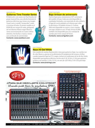 @musicaymercado fb.com/musicaymercado www.musicaymercado.com 79
WASHBURN
Guitarras Time Traveler Series
El fabricante creó, junto con Paul Stanley del
grupo musical Kiss, una edición limitada de
guitarras eléctricas que tienen una imagen
visual, tacto y sonido “envejecidos”, como
si tuvieran 40 años. El primer modelo es el
PS2012R con cuerpo de caoba, pickguard
de tres láminas blanco-negro-blanco y
viene con terminación en cuatro colores
distintos. Son hechas a mano y vienen
con certificado de autenticidad.
Contacto: www.washburn.com
DR STRINGS
Neon Hi-Def White
Este modelo de cuerdas fluorescentes viene para guitarra y bajo. Las cuerdas son
de color blanco y, gracias al recubrimiento K3 propietario de la marca, brillan
cuando expuestas bajo luz UV o negra, incluso en condiciones de luz de día. Están
disponibles para guitarra eléctrica con los sets 9-42, 10-46 y 11-50, para guitarra
acústica con tamaño 11-50 y 12-54, y en sets de 4 (45-105) y 5 (45-125) para bajo.
Contacto: www.drstrings.com
CORT GUITARS
Bajo Artisan de aniversario
Nuevos bajos para conmemorar el 20° aniversario
del modelo Artisan. Cada uno está disponible en
cantidades limitadas, con materiales de alta calidad y
el logo de la serie grabado en la lámina que cubre
la electrónica. El modelo Artisan A- Custom
20th está disponible en cuatro y cinco cuerdas
con tapa y fondo en arce. El bajo Artisan B 20th
también está disponible para esa cantidad de
cuerdas pero tiene cuerpo de fresno.
Contacto: www.cortguitars.com
Guitarras Time Traveler Series
El fabricante creó, junto con Paul Stanley del
grupo musical Kiss, una edición limitada de
guitarras eléctricas que tienen una imagen
visual, tacto y sonido “envejecidos”, como
si tuvieran 40 años. El primer modelo es el
PS2012R con cuerpo de caoba, pickguard
de tres láminas blanco-negro-blanco y
viene con terminación en cuatro colores
distintos. Son hechas a mano y vienen
Nuevos bajos para conmemorar el 20° aniversario
del modelo Artisan. Cada uno está disponible en
cantidades limitadas, con materiales de alta calidad y
el logo de la serie grabado en la lámina que cubre
 