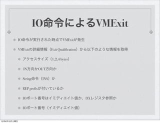 IO命令によるVMExit
              IO命令が実行された時点でVMExitが発生

              VMExitの詳細情報（Exit Qualification）から以下のような情報を取得

               アクセスサイズ（1,2,4 bytes）

                IN方向かOUT方向か

               String命令（INS）か

               REP prefixが付いているか

               IOポート番号はイミディエイト値か、DXレジスタ参照か

               IOポート番号（イミディエイト値）


13年4月13日土曜日
 