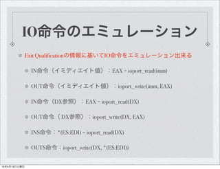IO命令のエミュレーション
              Exit Qualificationの情報に基いてIO命令をエミュレーション出来る

               IN命令（イミディエイト値）：EAX = ioport_read(imm)

               OUT命令（イミディエイト値）：ioport_write(imm, EAX)

               IN命令（DX参照）：EAX = ioport_read(DX)

               OUT命令（ DX参照）：ioport_write(DX, EAX)

               INS命令：*(ES:EDI) = ioport_read(DX)

               OUTS命令：ioport_write(DX, *(ES:EDI))


13年4月13日土曜日
 