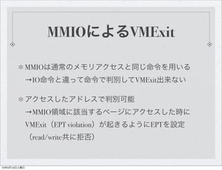 MMIOによるVMExit

              MMIOは通常のメモリアクセスと同じ命令を用いる
              →IO命令と違って命令で判別してVMExit出来ない

              アクセスしたアドレスで判別可能
              →MMIO領域に該当するページにアクセスした時に
              VMExit（EPT violation）が起きるようにEPTを設定
              （read/write共に拒否）


13年4月13日土曜日
 