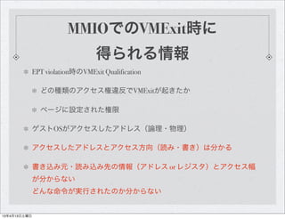 MMIOでのVMExit時に
                                  得られる情報
              EPT violation時のVMExit Qualification

                どの種類のアクセス権違反でVMExitが起きたか

                ページに設定された権限

              ゲストOSがアクセスしたアドレス（論理・物理）

              アクセスしたアドレスとアクセス方向（読み・書き）は分かる

              書き込み元・読み込み先の情報（アドレス or レジスタ）とアクセス幅
              が分からない
              どんな命令が実行されたのか分からない


13年4月13日土曜日
 