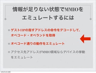 情報が足りない状態でMMIOを
                 エミュレートするには

              ゲストEIPの指すアドレスの命令をデコードして、
              オペコード・オペランドを取得

              オペコード通りの動作をエミュレート

              アクセス先アドレスがMMIO領域ならデバイスの挙動
              をエミュレート



13年4月13日土曜日
 
