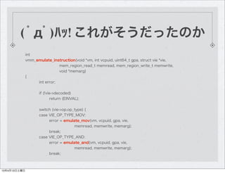 ( ﾟдﾟ)ﾊｯ! これがそうだったのか
              int
              vmm_emulate_instruction(void *vm, int vcpuid, uint64_t gpa, struct vie *vie,
                              mem_region_read_t memread, mem_region_write_t memwrite,
                              void *memarg)
              {
                   int error;

                     if (!vie->decoded)
                            return (EINVAL);

                     switch (vie->op.op_type) {
                     case VIE_OP_TYPE_MOV:
                          error = emulate_mov(vm, vcpuid, gpa, vie,
                                        memread, memwrite, memarg);
                          break;
                     case VIE_OP_TYPE_AND:
                          error = emulate_and(vm, vcpuid, gpa, vie,
                                        memread, memwrite, memarg);
                          break;



13年4月13日土曜日
 