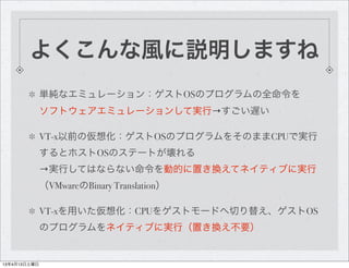よくこんな風に説明しますね
              単純なエミュレーション：ゲストOSのプログラムの全命令を
              ソフトウェアエミュレーションして実行→すごい遅い

              VT-x以前の仮想化：ゲストOSのプログラムをそのままCPUで実行
              するとホストOSのステートが壊れる
              →実行してはならない命令を動的に置き換えてネイティブに実行
              （VMwareのBinary Translation）

              VT-xを用いた仮想化：CPUをゲストモードへ切り替え、ゲストOS
              のプログラムをネイティブに実行（置き換え不要）


13年4月13日土曜日
 