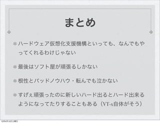 まとめ
              ハードウェア仮想化支援機構といっても、なんでもや
              ってくれるわけじゃない

              最後はソフト屋が頑張るしかない

              根性とバッドノウハウ・転んでも泣かない

              すげぇ頑張ったのに新しいハード出るとハード出来る
              ようになってたりすることもある（VT-x自体がそう）


13年4月13日土曜日
 