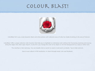 colour blast!




      ColorBlast! let’s you create dynamic black and white photos with selected areas of color by simply...
