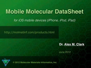 Mobile Molecular DataSheet
      for iOS mobile devices (iPhone, iPod, iPad)


http://molmatinf.com/products.html



                                                    Dr. Alex M. Clark

                                                    June 2012



     © 2012 Molecular Materials Informatics, Inc.
                                   1
 