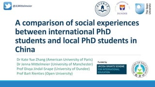 A comparison of social experiences
between international PhD
students and local PhD students in
China
@JLMittelmeier
Dr Kate Yue Zhang (American University of Paris)
Dr Jenna Mittelmeier (University of Manchester)
Prof Divya Jindal-Snape (University of Dundee)
Prof Bart Rienties (Open University)
 