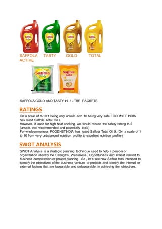 SAFFOLA TASTY GOLD TOTAL
ACTIVE
SAFFOLA GOLD AND TASTY IN 1LITRE PACKETS
RATINGS
On a scale of 1-10 1 being very unsafe and 10 being very safe FOODNET INDIA
has rated Saffola Total Oil 7.
However, if used for high heat cooking, we would reduce the safety rating to 2
(unsafe, not recommended and potentially toxic)
For wholesomeness FOODNETINDIA has rated Saffola Total Oil 5. (On a scale of 1
to 10 from very unbalanced nutrition profile to excellent nutrition profile)
SWOT ANALYSIS
SWOT Analysis is a strategic planning technique used to help a person or
organization identify the Strengths, Weakness , Opportunities and Threat related to
business competetion or project planning. So , let’s see how Saffola has intended to
specify the objectives of the business venture or projects and identify the internal or
external factors that are favourable and unfavourable in achieving the objectives.
 
