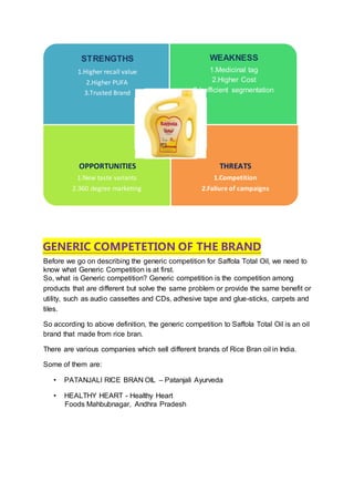 GENERIC COMPETETION OF THE BRAND
Before we go on describing the generic competition for Saffola Total Oil, we need to
know what Generic Competition is at first.
So, what is Generic competition? Generic competition is the competition among
products that are different but solve the same problem or provide the same benefit or
utility, such as audio cassettes and CDs, adhesive tape and glue-sticks, carpets and
tiles.
So according to above definition, the generic competition to Saffola Total Oil is an oil
brand that made from rice bran.
There are various companies which sell different brands of Rice Bran oil in India.
Some of them are:
• PATANJALI RICE BRAN OIL – Patanjali Ayurveda
• HEALTHY HEART - Healthy Heart
Foods Mahbubnagar, Andhra Pradesh
STRENGTHS
.Higher recall value1
.Higher PUFA2
3.Trusted Brand
WEAKNESS
1.Medicinal tag
2.Higher Cost
3.Inefficient segmentation
OPPORTUNITIES
1.New taste variants
2.360 degree marketing
THREATS
1.Competition
2.Faliure of campaigns
 