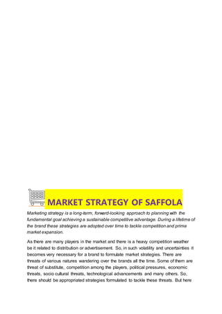 MARKET STRATEGY OF SAFFOLA
Marketing strategy is a long-term, forward-looking approach to planning with the
fundamental goal achieving a sustainable competitive advantage. During a lifetime of
the brand these strategies are adopted over time to tackle competition and prime
market expansion.
As there are many players in the market and there is a heavy competition weather
be it related to distribution or advertisement. So, in such volatility and uncertainties it
becomes very necessary for a brand to formulate market strategies. There are
threats of various natures wandering over the brands all the time. Some of them are
threat of substitute, competition among the players, political pressures, economic
threats, socio cultural threats, technological advancements and many others. So,
there should be appropriated strategies formulated to tackle these threats. But here
 