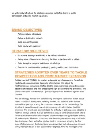 we will mostly talk about the strategies adopted by Saffola brand to tackle
competition and prime market expansion.
BRAND OBJECTIVES
• Achieve volume objectives
• Set up a distribution network
• Build a dealer franchise
• Build equity with customer
STRATEGIC OBJECTIVES
• To achieve strategic leadership in the refined oil market
• Set up state of the art manufacturing facilities in the heart of the oil belt.
• Enter through a range of multi brand oil offerings
• Ensure the best in quality, packaging, pricing and focused distribution
STRATEGIES ADOPTED OVER YEARS TO TACKLE
COMPETETION AND PRIME MARKET EXPANSION
Saffola tried to POSITION its product to the right set of consumers. So saffola
made health consciousness its priority which helped it to attract the
healthconscious consumers. Saffola tried to raise awareness among the people
about heart diseases and how choosing the right oil can make the difference. The
brand called itself ‘Life Insurance’, positioning the oil as a bulwark against heart
disease.
And the strategy worked with Saffola being among the first brands to talk about
health — albeit in a very panic inducing manner. But over the years saffola
realised that perhaps scaring the consumers may not be the best strategy. So,
from fear it moved to convincing at risk consumers to adopt better, healthier
practices. The brand also acknowledged the difficulty in getting people adopting a
healthier lifestyle with its ‘Kal Se’ commercial about a serial procrastinator, who’d
rather let his kid ride the exercise cycle, or who changes into gym clothes only to
fall asleep again. However, consumers and the category were moving a lot faster
than the brand. Even as Saffola pitched itself to consumers showing the first
signs of slowing down, the broad trend was preventive: not allowing one or one’s
family members to get to that stage in the first place. Now the managers were
 