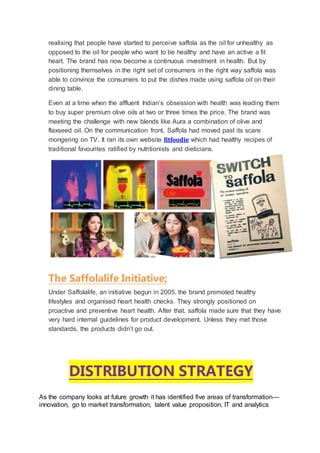 realising that people have started to perceive saffola as the oil for unhealthy as
opposed to the oil for people who want to be healthy and have an active a fit
heart. The brand has now become a continuous investment in health. But by
positioning themselves in the right set of consumers in the right way saffola was
able to convince the consumers to put the dishes made using saffola oil on their
dining table.
Even at a time when the affluent Indian’s obsession with health was leading them
to buy super premium olive oils at two or three times the price. The brand was
meeting the challenge with new blends like Aura a combination of olive and
flaxseed oil. On the communication front, Saffola had moved past its scare
mongering on TV. It ran its own website fitfoodie which had healthy recipes of
traditional favourites ratified by nutritionists and dieticians.
The Saffolalife Initiative;
Under Saffolalife, an initiative begun in 2005, the brand promoted healthy
lifestyles and organised heart health checks. They strongly positioned on
proactive and preventive heart health. After that, saffola made sure that they have
very hard internal guidelines for product development. Unless they met those
standards, the products didn’t go out.
DISTRIBUTION STRATEGY
As the company looks at future growth it has identified five areas of transformation—
innovation, go to market transformation, talent value proposition, IT and analytics
 
