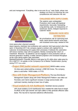 PRODUCTS
WHAT TO
SELL
WHERE TO
SELL
MARKETING
STRATEGY
HOW TO
SELL
and cost management. “Everything else is non-core for us,” says Gupta, whose new
strategy is to focus on improving the core
competencies and outsource the rest.
CHALLENGES WITH SUPPLY CHAIN:
The systems were unintegrated,
Production didn’t scale with logistical
requirements, Inaccurate forecasting,
Long planning cycle, no transparency of
warehouse stocks, Delayed response to
customer needs.
PROBLEMS FACED WITH
DISTRIBUTION:
No prioritizations rule for optimizing truck
loads, depot stocks reduced some days
and increased some days, needed to hire
more space when shipment exceeds
depot capacity, distributor lost confidence and customer didn’t get product when they
want. In December 2017, the company signed a contract with a global firm to
outsource its bookkeeping and supply chain processes. It believes this automation
will reduce inventory days with its suppliers, thereby increasing their return on
investment. Moreover, its salesforce can be engaged in more productive work of
demand generation resulting in better demand projection and increased throughput
as the order taking system gets automated.
Markets/Distribution Channels Marico’s rural grew by 4% while urban sales grew by
9% in Q4FY17. An update on the Company’s Go to Market Transformation journey
during FY17 is as under:
▪ Project ONE (outlet network expansion): 86000 outlets across
34 cities were added yielding a turnover of INR 88 Crores. The company
plans to add further 14000 outlets in FY18.
▪ New with Order Management Platform: Thenew Distributor
Management System along with Order Management Platform was rolled out
Pan-India and it led to significant increase in range service levels with
optimized inventory leading to lower loss of sales.
▪ Visual analytics & rich dashboards: Handheld devices powered
with visual analytics & rich dashboards have enabled the sales force to target
its efforts at the right channel and right outlets to help generate effective sales
leads. This has led to improved salesforce effectiveness.
 