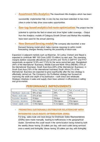 ▪ Assortment Mix Analytics: The Assortment Mix Analytics which has been
successfully implemented fully in one city has now been extended to two more
cities in order to help drive cross-sales opportunities.
▪ Geo-tag-based analytics led route optimization: The project has the
potential to optimize the feet on street and drive higher outlet coverage. - Output
from the Analytics models of Category Growth Drivers and Market Mix modelling
have been used for the annual planning.
▪ New Demand Sensing model:The company also launched a new
Demand Sensing model which helps improve response to within month
forecasting changes thereby lowering the possibility of stock-outs.
Expansion in adjacent markets such as Myanmar, Sri Lanka, Vietnam and Nepal is
expected to contribute INR 100 Crore (USD 15 million) by next year. The operating
margins (before corporate allocations) are at 9.8% and 16.5% in Q4FY17 and FY17
respectively as against 12.9% and 17.0% for the same period last year. Bangladesh
(44% of the International Business), Middle East and North Africa (MENA) (15% of
the International Business). South East Asia (28% of the International Business). in
South East Asia (18% of the international business) South Africa (7% of the
International Business are expected to grow significantly after the new strategy is
effectively carried out. The Company’s Go-To-Market strategy has focused on
improving the width and depth of its distribution – both direct and wholesale.
Strategic initiatives in sales and supply chain have ushered in efficiencies in selling
and go-to-market.
PERFORMANCE IMPROVEMENTS
Before Implementation End of first year End of second year
Distributor stock-outs 30% of sku 20% 15%
Marico stock-outs 21% of sku 13% 9%
Excessive inventory 29 days 26 days 22 days
Excessive inventory 43m rupees 29m rupees 22m rupees
Annual supply costs 13.8m rupees 8.1m rupees 4.8m rupees
▪ PROMOTING SUSTAINABLE DISTRIBUTOR RELATIONSHIP WITH
INTEGRATED SALES ROUTE OPTIMISATION (ISRO):
For long, sales route and beat design for Distributor Sales Representatives
(DSRs) were made manually, leading to inefficiencies in the geographical
cluster. Sometimes this could result in the same location being visited by both
the weekly (those having 25 outlets per day, with each outlet being serviced
once a week) and fortnightly (those having 35 outlets per day, with fortnightly
 