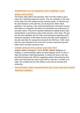 ▪ INFORMATION ON THE FINGERTIPS WITH TERRITORY SALES
MOBILE APPLICATION:
The territory sales officers and executives (TSO and TSE) at Marico play a
major role in generating sales and revenue. They are constantly on the move
across urban and rural markets ensuring business growth. To help them get
the right information at the right time, we introduced the TSOE mobile
application. This app has a new module that generates a Permanent Journey
Plan based on an algorithm that takes into consideration the performance of
key sales metrics. It has all the important dashboards enabling territory sales
representatives to get real-time status of the business in their areas. The app
has also been integrated with the Field Force Assessment application which
empowers employees to take better decisions and helps build capabilities. It
has also automated the assessment process for the field force. 1,800+ urban
field force was assessed via this end-to-end in-house assessment app with
better control and faster turnaround time.
▪ DRIVING RETAILER INTELLIGENCE AND ANALYTICS:
Analytics Started in Bengaluru in 2015, RETINA (Retailer Intelligence &
Analytics), a recommendation engine has been deployed across 13 cities. It
helps the Distributor Sales Representative to identify and focus on the next
best Stock Keeping Units (SKU) by suggesting relevant Stock Keeping Units
(SKU) and brands that have been on the shelf for more than 12 months at an
outlet. This simplifies the job of the DSRs on each call and increases their
productivity.
▪ ENCOURAGING CROSS POLLINATION OF BEST SALES PRACTICES ACROSS
DIFFERENT MARKETS:
 