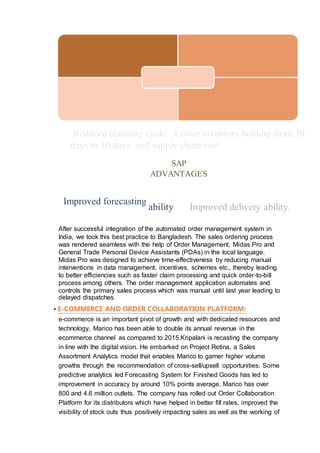 Reduced planning cycle Lower inventory holding from 30
days to 10 days. and supply chain cost.
SAP
ADVANTAGES
Improved forecasting
ability Improved delivery ability.
After successful integration of the automated order management system in
India, we took this best practice to Bangladesh. The sales ordering process
was rendered seamless with the help of Order Management, Midas Pro and
General Trade Personal Device Assistants (PDAs) in the local language.
Midas Pro was designed to achieve time-effectiveness by reducing manual
interventions in data management, incentives, schemes etc., thereby leading
to better efficiencies such as faster claim processing and quick order-to-bill
process among others. The order management application automates and
controls the primary sales process which was manual until last year leading to
delayed dispatches.
▪ E-COMMERCE AND ORDER COLLABORATION PLATFORM:
e-commerce is an important pivot of growth and with dedicated resources and
technology, Marico has been able to double its annual revenue in the
ecommerce channel as compared to 2015.Kripalani is recasting the company
in line with the digital vision. He embarked on Project Retina, a Sales
Assortment Analytics model that enables Marico to garner higher volume
growths through the recommendation of cross-sell/upsell opportunities. Some
predictive analytics led Forecasting System for Finished Goods has led to
improvement in accuracy by around 10% points average. Marico has over
800 and 4.6 million outlets. The company has rolled out Order Collaboration
Platform for its distributors which have helped in better fill rates, improved the
visibility of stock outs thus positively impacting sales as well as the working of
 