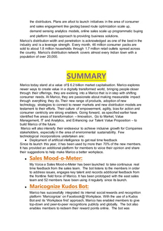 the distributors. Plans are afoot to launch initiatives in the area of consumer
and sales engagement like geotag based route optimization scale up,
demand sensing analytics models, online sales scale up programmatic buying
and platform based approach to providing business solutions.
Marico's distribution width and penetration is acknowledged as one of the best in the
industry and is a leverage strength. Every month, 46 million consumer packs are
sold to about 1.8 million households through 1.7 million retail outlets spread across
the country. Marico's distribution network covers almost every Indian town with a
population of over 20,000.
SUMMARY
Marico today stand at a value of $ 6.2 billion market capitalisation. Marico explores
newer ways to create value in a digitally transformed world, bringing people closer
through their offerings, they are evolving into a Marico that is in step with shifting
consumer needs. At Marico, they are passionate about making measurable impact
through everything they do. Their new range of products, adoption of new
technology, strategies to connect to newer markets and new distribution models are
testament to their efforts. Their culture of empowerment, agility, bias for action and
consumer centricity are strong enablers. Going forward, as specified earlier have
identified five areas of transformation – Innovation, Go to Market, Value
Management, IT and Analytics, and Enhancing our Talent Value Proposition – to
build Marico of the future.
Marico will also intensify their endeavour to achieve inclusive growth for Companies
stakeholders, especially in the area of environmental sustainability. Few
technological incorporations undertaken are:
● Deployment of artificial intelligence to get real time feedback
Since its launch this year, it has been used by more than 70% of the new members.
It has provided an additional platform for members to voice their opinion and share
their suggestions to help make Marico a better workplace.
● Sales Mood-o-Meter:
My Voice a Sales Mood-o-Meter has been launched to take continuous real
time feedback from the sales team. The bot listens to the members in order
to address issues, engages key talent and records additional feedback from
the frontline field force of Marico. It has been prototyped with the east sales
team and 52 members have been using it regularly since its launch.
● Maricognize Kudos Bot:
Marico has successfully integrated its internal social rewards and recognition
platform ‘Maricognize’ on Facebook@ Workplace. With the use of a Kudos
Bot and its ‘Workplace first’ approach, Marico has enabled members to give
top-down and peer-to-peer recognitions publicly and globally. The bot also
enables members to redeem their reward points online. The bot was
 
