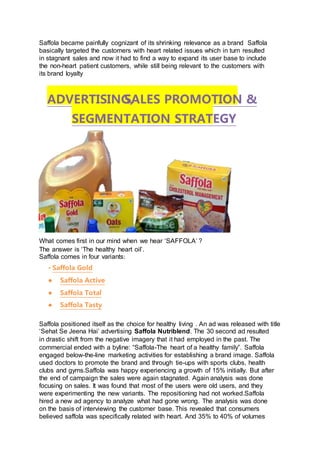 Saffola became painfully cognizant of its shrinking relevance as a brand Saffola
basically targeted the customers with heart related issues which in turn resulted
in stagnant sales and now it had to find a way to expand its user base to include
the non-heart patient customers, while still being relevant to the customers with
its brand loyalty
What comes first in our mind when we hear ‘SAFFOLA’ ?
The answer is ‘The healthy heart oil’.
Saffola comes in four variants:
• Saffola Gold
● Saffola Active
● Saffola Total
● Saffola Tasty
Saffola positioned itself as the choice for healthy living . An ad was released with title
‘Sehat Se Jeena Hai’ advertising Saffola Nutriblend. The 30 second ad resulted
in drastic shift from the negative imagery that it had employed in the past. The
commercial ended with a byline: “Saffola-The heart of a healthy family”. Saffola
engaged below-the-line marketing activities for establishing a brand image. Saffola
used doctors to promote the brand and through tie-ups with sports clubs, health
clubs and gyms.Saffola was happy experiencing a growth of 15% initially. But after
the end of campaign the sales were again stagnated. Again analysis was done
focusing on sales. It was found that most of the users were old users, and they
were experimenting the new variants. The repositioning had not worked.Saffola
hired a new ad agency to analyze what had gone wrong. The analysis was done
on the basis of interviewing the customer base. This revealed that consumers
believed saffola was specifically related with heart. And 35% to 40% of volumes
ADVERTISING,SALES PROMOTION &
SEGMENTATION STRATEGY
 