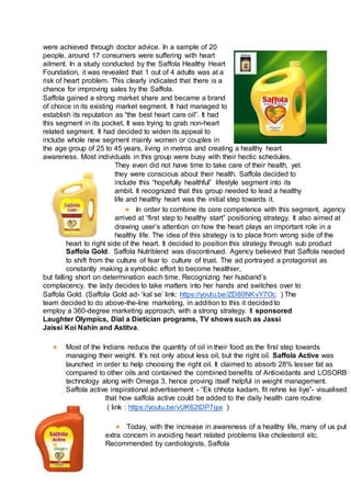 were achieved through doctor advice. In a sample of 20
people, around 17 consumers were suffering with heart
ailment. In a study conducted by the Saffola Healthy Heart
Foundation, it was revealed that 1 out of 4 adults was at a
risk of heart problem. This clearly indicated that there is a
chance for improving sales by the Saffola.
Saffola gained a strong market share and became a brand
of choice in its existing market segment. It had managed to
establish its reputation as “the best heart care oil”. It had
this segment in its pocket. It was trying to grab non-heart
related segment. It had decided to widen its appeal to
include whole new segment mainly women or couples in
the age group of 25 to 45 years, living in metros and creating a healthy heart
awareness. Most individuals in this group were busy with their hectic schedules.
They even did not have time to take care of their health, yet
they were conscious about their health. Saffola decided to
include this “hopefully healthful” lifestyle segment into its
ambit. It recognized that this group needed to lead a healthy
life and healthy heart was the initial step towards it.
● In order to combine its core competence with this segment, agency
arrived at “first step to healthy start” positioning strategy. It also aimed at
drawing user’s attention on how the heart plays an important role in a
healthy life. The idea of this strategy is to place from wrong side of the
heart to right side of the heart. It decided to position this strategy through sub product
Saffola Gold. Saffola Nutriblend was discontinued. Agency believed that Saffola needed
to shift from the culture of fear to culture of trust. The ad portrayed a protagonist as
constantly making a symbolic effort to become healthier,
but falling short on determination each time. Recognizing her husband’s
complacency, the lady decides to take matters into her hands and switches over to
Saffola Gold. (Saffola Gold ad- ‘kal se’ link: https://youtu.be/ZD80NKvY7Oc ) The
team decided to do above-the-line marketing, in addition to this it decided to
employ a 360-degree marketing approach, with a strong strategy. It sponsored
Laughter Olympics, Dial a Dietician programs, TV shows such as Jassi
Jaissi Koi Nahin and Astitva.
● Most of the Indians reduce the quantity of oil in their food as the first step towards
managing their weight. It’s not only about less oil, but the right oil. Saffola Active was
launched in order to help choosing the right oil. It claimed to absorb 28% lesser fat as
compared to other oils and contained the combined benefits of Antioxidants and LOSORB
technology along with Omega 3, hence proving itself helpful in weight management.
Saffola active inspirational advertisement - “Ek chhota kadam, fit rehne ke liye”- visualised
that how saffola active could be added to the daily health care routine
( link : https://youtu.be/vUK62tDP7gw )
● Today, with the increase in awareness of a healthy life, many of us put
extra concern in avoiding heart related problems like cholesterol etc.
Recommended by cardiologists, Saffola
 