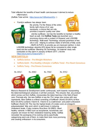 Total reflected the benefits of heart health care because it claimed to reduce
inflammation.
(Saffola Total ad link : https://youtu.be/1QNw4oavHCo )
● Family’s wellness has always been
the priority. For the fitness of the entire
family right choice of oil was
necessary, a choice that not only
provides a superior quality over other
oils like sunflower, but has the benefits to maintain a healthy
heart as well. And Saffola Tasty was launched as a
promising choice with a content of Oryzanol and LOSORB
technology. Multi-seed Technology assured goodness of two
oils in one - helping to achieve intake of all kinds of fatty acids
– MUFA & PUFA, to provide you an improved nutrition in diet.
LOSORB technology absorbs 20% lesser fat as compared to other single
seed oils like sunflower Blending Oil Technology. An external study was
conducted on this claim in January & March 2017. ( Ad link
:https://youtu.be/CyTowpwnuPA )
NEW SAFFOLA:
● Saffola Active - Pro Weight Watchers
● Saffola Gold - Pro Healthy Lifestyle ● Saffola Total - Pro Heart Conscious
● Saffola Tasty - Pro Fitness Conscious
Marico's Research & Development centre continuously work towards incorporating
the latest technological advances in all their products. This ensures that, any product
which comes out from Saffola, incorporates the latest learning in the field of heart
care. Precisely why, the new Saffola or say the ‘Pro’ range now comes with new
ingredients. New Saffola is a blend consisting of Safflower (Kardi) Oil (60%) & Rice
Bran Oil (40%) contains Vitamin E. Vitamin E is a well-known and potent antioxidant.
Safflower (Kardi) Oil: This has the highest levels of Linoleic acid, an omega-6-
polyunsaturated fatty acid, which is well known in reducing
cholesterol levels. It also contains Rice Bran Oil (RBO). Heart
healthy nutrients in RBO such as tocopherols, tocotrienols and
oryzanol are known for their cholesterol lowering ability. Saffola
renovated the packaging of its cooking oils by specifically
categorising each one of them, to make them look more promising
and creating enthusiasm in its consumers.
 