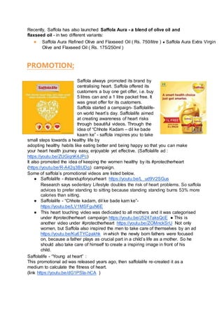 Recently, Saffola has also launched Saffola Aura - a blend of olive oil and
flaxseed oil - in two different variants:
● Saffola Aura Refined Olive and Flaxseed Oil ( Rs. 750/litre ) ● Saffola Aura Extra Virgin
Olive and Flaxseed Oil ( Rs. 175/250ml )
PROMOTION;
Saffola always promoted its brand by
centralising heart. Saffola offered its
customers a buy one get offer, i.e. buy
5 litres can and a 1 litre packet free. It
was great offer for its customers.
Saffola started a campaign- Saffolalife-
on world heart’s day. Saffolalife aimed
at creating awareness of heart risks
through beautiful videos. Through the
idea of “Chhote Kadam – dil ke bade
kaam ke” - saffola inspires you to take
small steps towards a healthy life by
adopting healthy habits like eating better and being happy so that you can make
your heart health journey easy, enjoyable yet effective. (Saffolalife ad :
https://youtu.be/ZUGiqnK4JPc)
It also promoted the idea of keeping the women healthy by its #protectherheart
(https://youtu.be/R-A42q3BUDg) campaign.
Some of saffola’s promotional videos are listed below.
● Saffolalife - #standupforyourheart https://youtu.be/L_ud9V2SGus
Research says sedentary Lifestyle doubles the risk of heart problems. So saffola
advices to prefer standing to sitting because standing standing burns 53% more
calories than sitting.
● Saffolalife - “Chhote kadam, dil ke bade kam ke”-
https://youtu.be/LV1MSFguN6E
● This heart touching video was dedicated to all mothers and it was categorised
under #protectherheart campaign https://youtu.be/J5247aksQcE ● This is
another video under #protectherheart https://youtu.be/ZOMnckSrU Not only
women, but Saffola also inspired the men to take care of themselves by an ad
https://youtu.be/Ku6TYCpakhk in which the newly born fathers were focused
on, because a father plays as crucial part in a child’s life as a mother. So he
should also take care of himself to create a inspiring image in front of his
child.
Saffolalife - “Young at heart” :
This promotional ad was released years ago, then saffolalife re-created it as a
medium to calculate the fitness of heart.
(link https://youtu.be/dG1PSla-hCA )
 