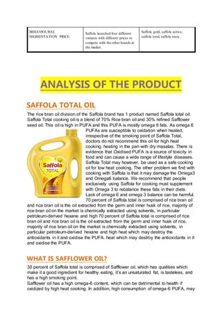 BEHAVIOURAL
SEGMENTATION PRICE:
Saffola launched four different
variants with different prices to
compete with the other brands in
the market.
Saffola gold, saffola active,
saffola total, saffola tasty.
ANALYSIS OF THE PRODUCT
SAFFOLA TOTAL OIL
The rice bran oil division of the Saffola brand has 1 product named Saffola total oil.
Saffola Total cooking oil is a blend of 70% Rice bran oil and 30% refined Safflower
seed oil. This oil is high in PUFA and this PUFA is mostly omega 6 fats. As omega 6
PUFAs are susceptible to oxidation when heated,
irrespective of the smoking point of Saffola Total,
doctors do not recommend this oil for high heat
cooking. heating in the pan with dry masalas. There is
evidence that Oxidised PUFA is a source of toxicity in
food and can cause a wide range of lifestyle diseases.
Saffola Total may however, be used as a safe cooking
oil for low heat cooking. The other problem we find with
cooking with Saffola is that it may damage the Omega3
and Omega6 balance. We recommend that people
exclusively using Saffola for cooking must supplement
with Omega 3 to rebalance these fats in their diets.
Lack of omega 6 and omega 3 balance can be harmful.
70 percent of Saffola total is comprised of rice bran oil
and rice bran oil is the oil extracted from the germ and inner husk of rice, majority of
rice bran oil on the market is chemically extracted using solvents, in particular
petroleum-derived hexane and high 70 percent of Saffola total is comprised of rice
bran oil and rice bran oil is the oil extracted from the germ and inner husk of rice,
majority of rice bran oil on the market is chemically extracted using solvents, in
particular petroleum-derived hexane and high heat which may destroy the
antioxidants in it and oxidise the PUFA. heat which may destroy the antioxidants in it
and oxidise the PUFA.
WHAT IS SAFFLOWER OIL?
30 percent of Saffola total is comprised of Safflower oil, which has qualities which
make it a good ingredient for healthy eating, it’s an unsaturated fat, is tasteless, and
has a high smoking point.
Safflower oil has a high omega-6 content, which can be detrimental to health if
oxidized by high heat cooking. In addition, high consumption of omega-6 PUFA, may
 
