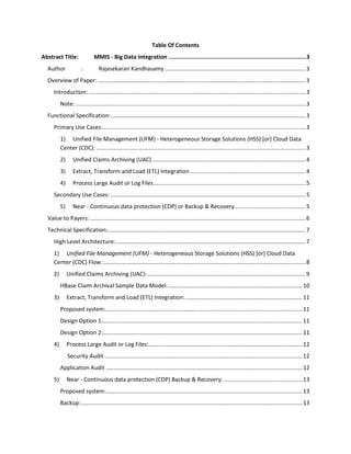 Table Of Contents
Abstract Title: MMIS - Big Data Integration ................................................................................3
Author : Rajasekaran Kandhasamy.........................................................................................3
Overview of Paper: ...................................................................................................................................3
Introduction: .........................................................................................................................................3
Note: .................................................................................................................................................3
Functional Specification:...........................................................................................................................3
Primary Use Cases:................................................................................................................................3
1) Unified File Management (UFM) - Heterogeneous Storage Solutions (HSS) [or] Cloud Data
Center (CDC): ....................................................................................................................................3
2) Unified Claims Archiving (UAC).................................................................................................4
3) Extract, Transform and Load (ETL) Integration.........................................................................4
4) Process Large Audit or Log Files................................................................................................5
Secondary Use Cases: ...........................................................................................................................5
5) Near - Continuous data protection (CDP) or Backup & Recovery.............................................5
Value to Payers: ........................................................................................................................................6
Technical Specification:.............................................................................................................................7
High Level Architecture:........................................................................................................................7
1) Unified File Management (UFM) - Heterogeneous Storage Solutions (HSS) [or] Cloud Data
Center (CDC) Flow:................................................................................................................................8
2) Unified Claims Archiving (UAC):....................................................................................................9
HBase Claim Archival Sample Data Model:.....................................................................................10
3) Extract, Transform and Load (ETL) Integration:..........................................................................11
Proposed system:............................................................................................................................11
Design Option 1:..............................................................................................................................11
Design Option 2:..............................................................................................................................11
4) Process Large Audit or Log Files:.................................................................................................12
Security Audit .............................................................................................................................12
Application Audit ............................................................................................................................12
5) Near - Continuous data protection (CDP) Backup & Recovery:..................................................13
Proposed system:............................................................................................................................13
Backup:............................................................................................................................................13
 