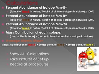 CalculationsPercent Abundance of isotope Mm-R=(Total # of Mm-R in nature/ Total # of all Mm-isotopes in nature) x 100%Percent Abundance of isotope Mm-B=(Total # of Mm-B in nature/ Total # of all Mm-isotopes in nature) x 100%Percent Abundance of isotope Mm-Y=(Total # of Mm-Y in nature/ Total # of all Mm-isotopes in nature) x 100%Mass Contribution of each isotope:(amu of Mm isotope) x (percent abundance of Mm isotope in nature)Average Atomic Mass= [(mass contribution of Mm-R) + (mass contr. of Mm-B) + (mass contr. of Mm-Y)] Show ALL CalculationsTake Pictures of Set upRecord all procedures