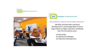 http://www.nmc.org/nmc-horizon-higher-education/
identifies and describes important
developments in technology likely to have a
large impact on higher education worldwide
over the coming five years.
six key trends,
six significant challenges
six important developments
 