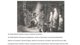 The Delphi Method: Harold A. Linstone and Murray Turoff (Eds.)
The Delphi Method: Techniques and Applications. online at: http://www.is.njit.edu/pubs/delphibook/
Diffusion of Innovations: Everett M. Rogers. Diffusion of Innovations, 5th Edition. New York:Free Press, 2003.
Crossing the Chasm: Geoffrey A. Moore. Crossing the Chasm, Revised Edition. New York:Harper Perennial, 1999.
 
