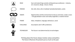 READ Scan and study things outside and beyond your profession – industry,
art, museums, design , leisure, history
ENGAGE Ask, talk, share, who is leading? examples/exemplars, cycles
CREATE Opportunities and the environment to discuss and share, create a vsion
– the gap between vision and reality engenders a creative tension
FRAME Ideas, metaphors, language, behaviours, social
CHALLENGE Assumptions don’t offer predictions
TECHNOLOGY The future is not determined by its technologies
Thinking about the future always involves values and politics
The future influences the present just as much as the past
 