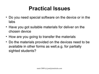Practical Issues Do you need special software on the device or in the labs Have you got suitable materials for deliver on the chosen device How are you going to transfer the materials Do the materials provided on the devices need to be available in other forms as well,e.g. for partially sighted students? 