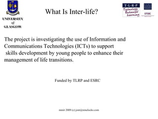 What Is Inter-life? The project is investigating the use of Information and Communications Technologies (ICTs) to support skills development by young people to enhance their management of life transitions.  Funded by TLRP and ESRC 