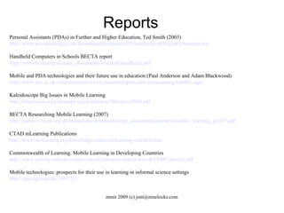 Reports Personal Assistants (PDAs) in Further and Higher Education, Ted Smith (2003)  http://www.ts-consulting.co.uk/DownloadDocuments/PDAsinFurther&HigherEducation.doc Handheld Computers in Schools BECTA report http://www.becta.org.uk/page_documents/research/handhelds.pdf Mobile and PDA technologies and their future use in education (Paul Anderson and Adam Blackwood) ‏ http://www.jisc.ac.uk/whatwedo/services/techwatch/reports/horizonscanning/hs0403.aspx Kaleidoscope Big Issues in Mobile Learning http://telearn.noe-kaleidoscope.org/warehouse/Sharples-2006.pdf BECTA Researching Mobile Learning (2007)‏ http://partners.becta.org.uk/upload-dir/downloads/page_documents/research/mobile_learning_july07.pdf CTAD mLearning Publications http://www.m-learning.org/knowledge-centre/m-learning-research.htm Commonwealth of Learning. Mobile Learning in Developing Countries http://www.col.org/colweb/webdav/site/myjahiasite/shared/docs/KS2005_mlearn.pdf Mobile technologies: prospects for their use in learning in informal science settings http://jime.open.ac.uk/2005/25/ 