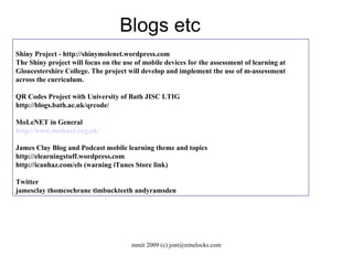 Shiny Project - http://shinymolenet.wordpress.com The Shiny project will focus on the use of mobile devices for the assessment of learning at Gloucestershire College. The project will develop and implement the use of m-assessment across the curriculum. QR Codes Project with University of Bath JISC LTIG http://blogs.bath.ac.uk/qrcode/ MoLeNET in General http://www.molenet.org.uk/ James Clay Blog and Podcast mobile learning theme and topics http://elearningstuff.wordpress.com http://icanhaz.com/els (warning iTunes Store link)‏ Twitter jamesclay thomcochrane timbuckteeth andyramsden  Blogs etc 