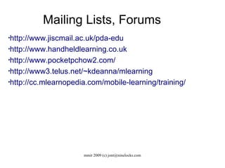 Mailing Lists, Forums http://www.jiscmail.ac.uk/pda-edu http://www.handheldlearning.co.uk http://www.pocketpchow2.com/ http://www3.telus.net/~kdeanna/mlearning http://cc.mlearnopedia.com/mobile-learning/training/ 