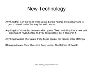 New Technology Anything that is in the world when you’re born is normal and ordinary and is just a natural part of the way the world works.  Anything that’s invented between when you’re fifteen and thirty-five is new and exciting and revolutionary and you can probably get a career in it. Anything invented after you’re thirty-five is against the natural order of things.  [Douglas Adams, Peter Guzzardi, Terry Jones, The Salmon of Doubt] 